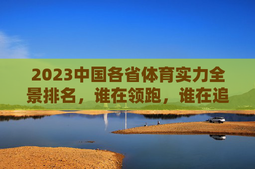 2023中国各省体育实力全景排名，谁在领跑，谁在追赶？2023中国各省体育实力全景排名，谁领跑，谁追赶