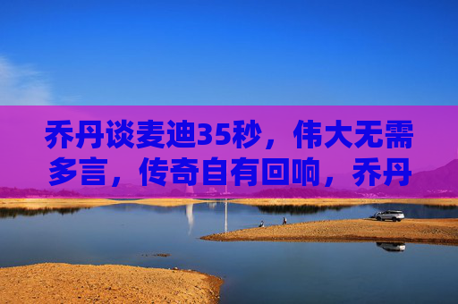 乔丹谈麦迪35秒,伟大无需多言,传奇自有回响,乔丹谈麦迪35秒,伟大无需多言,传奇自有回响