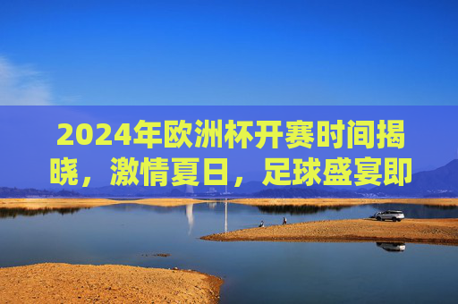 2024年欧洲杯开赛时间揭晓，激情夏日，足球盛宴即将启幕！2024欧洲杯开赛时间揭晓，夏日足球盛宴启幕