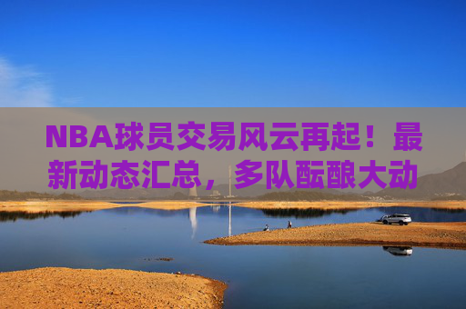 NBA球员交易风云再起！最新动态汇总，多队酝酿大动作，球星去引关注，NBA交易风云再起，多队酝酿大动作，球星去引最新动态