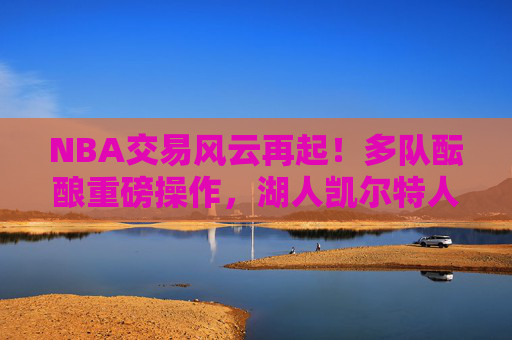 NBA交易风云再起!多队酝酿重磅操作,湖人凯尔特人雄鹿成焦点