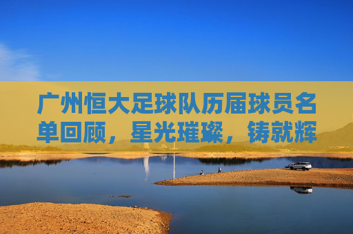 广州恒大足球队历届球员名单回顾，星光璀璨，铸就辉煌，广州恒大历届球员，星光璀璨铸就辉煌