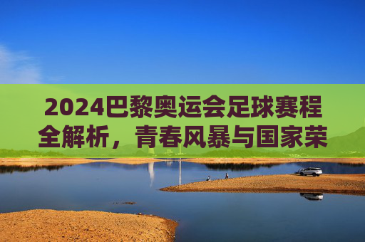 2024巴黎奥运会足球赛程全解析，青春风暴与国家荣誉的碰撞，2024巴黎奥运会足球赛程，青春风暴与国家荣誉的碰撞