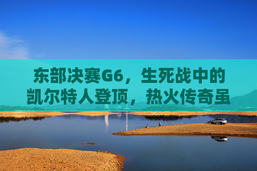 东部决赛G6，生死战中的凯尔特人登顶，热火传奇虽败犹荣，东部决赛G6生死战，凯尔特人登顶，热火虽败犹荣