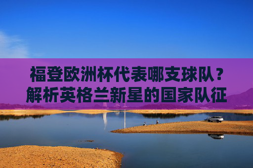 福登欧洲杯代表哪支球队？解析英格兰新星的国家队征程，福登欧洲杯代表英格兰，解析新星国家队征程