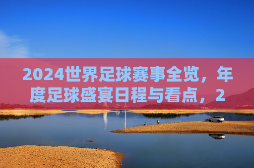 2024世界足球赛事全览，年度足球盛宴日程与看点，2024世界足球赛事全览，年度盛宴日程与看点