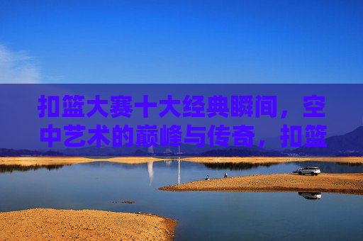 扣篮大赛十大经典瞬间，空中艺术的巅峰与传奇，扣篮大赛十大巅峰瞬间，空中艺术的传奇
