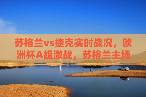 苏格兰vs捷克实时战况,欧洲杯A组激战,苏格兰主场惜平捷克,麦金头槌破门难改平局,欧洲杯A组,苏格兰主场1-1惜平捷克,麦金头槌破门难改平局