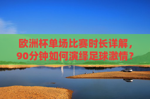 欧洲杯单场比赛时长详解，90分钟如何演绎足球激情？欧洲杯90分钟，足球激情的极致演绎