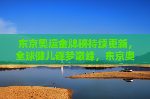 东京奥运金牌榜持续更新，全球健儿逐梦巅峰，东京奥运金牌榜持续更新 全球健儿逐梦巅峰