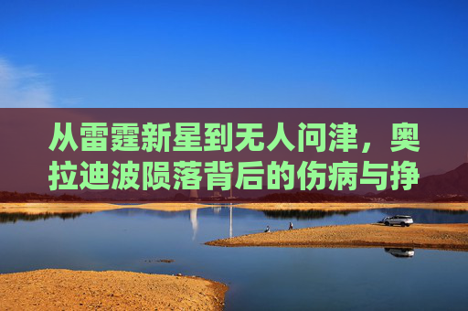从雷霆新星到无人问津，奥拉迪波陨落背后的伤病与挣扎，从雷霆新星到无人问津，奥拉迪波陨落背后的伤病与挣扎