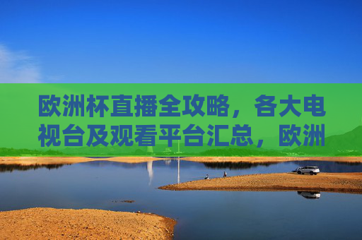 欧洲杯直播全攻略，各大电视台及观看平台汇总，欧洲杯直播全攻略，各大电视台及观看平台汇总