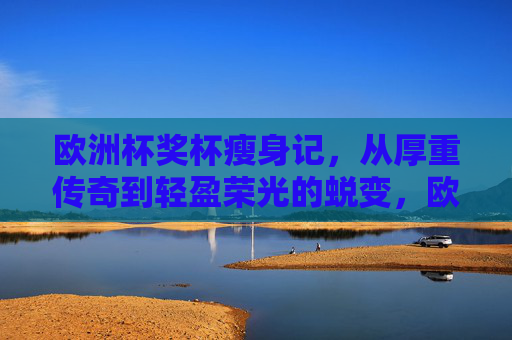 欧洲杯奖杯瘦身记，从厚重传奇到轻盈荣光的蜕变，欧洲杯奖杯瘦身记，从厚重传奇到轻盈荣光