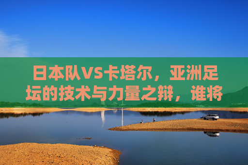 日本队VS卡塔尔，亚洲足坛的技术与力量之辩，谁将书写新篇章？亚洲技术VS力量，日本卡塔尔对决，谁将书写新篇？