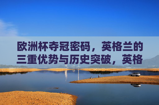 欧洲杯夺冠密码，英格兰的三重优势与历史突破，英格兰欧洲杯夺冠密码，三重优势与历史突破