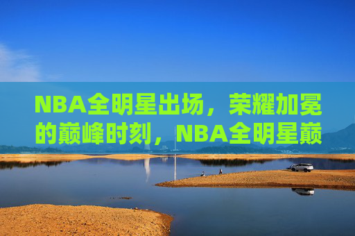 NBA全明星出场,荣耀加冕的巅峰时刻,NBA全明星巅峰荣耀时刻