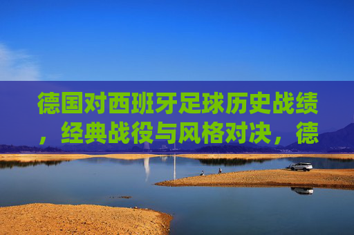 德国对西班牙足球历史战绩，经典战役与风格对决，德国VS西班牙，足球历史交锋、经典战役与风格对决