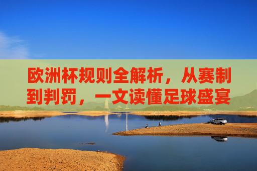 欧洲杯规则全解析，从赛制到判罚，一文读懂足球盛宴，欧洲杯规则全解析，从赛制到判罚，一文读懂足球盛宴