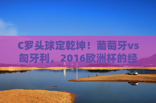 C罗头球定乾坤！葡萄牙vs匈牙利，2016欧洲杯的经典记忆与足球宿命，C罗头球定乾坤！葡萄牙vs匈牙利，2016欧洲杯的宿命经典瞬间