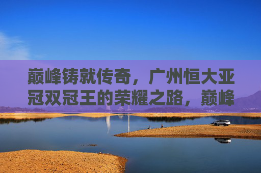 巅峰铸就传奇，广州恒大亚冠双冠王的荣耀之路，巅峰铸就传奇，广州恒大亚冠双冠王荣耀之路