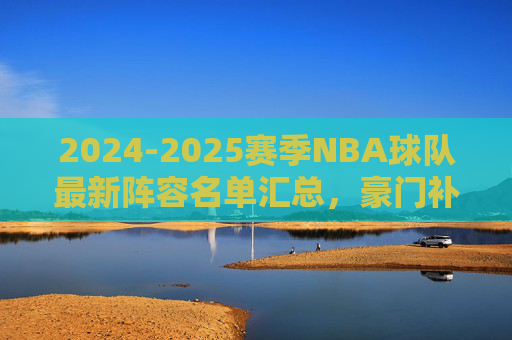 2024-2025赛季NBA球队最新阵容名单汇总，豪门补强升级，青年军蓄势待发，2024-2025赛季NBA最新阵容，豪门补强升级，青年军蓄势待发