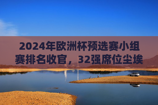 2024年欧洲杯预选赛小组赛排名收官,32强席位尘埃落定,传统强队与黑马共舞,2024欧洲杯预选赛收官,32强席位尘埃落定,传统强队与黑马共舞