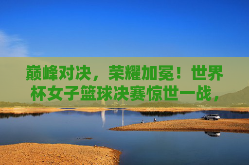 巅峰对决，荣耀加冕！世界杯女子篮球决赛惊世一战，巅峰对决荣耀加冕！世界杯女篮决赛惊世一战