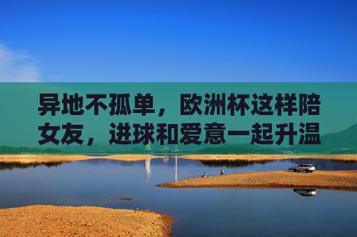 异地不孤单，欧洲杯这样陪女友，进球和爱意一起升温！异地不孤单，欧洲杯陪女友，进球爱意一起升温！