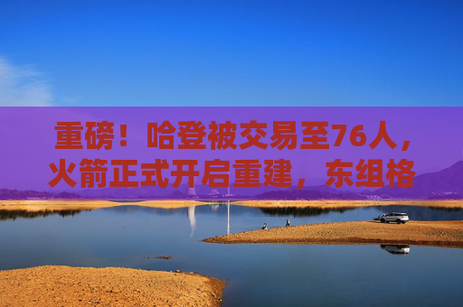 重磅！哈登被交易至76人，火箭正式开启重建，东组格局或迎巨变