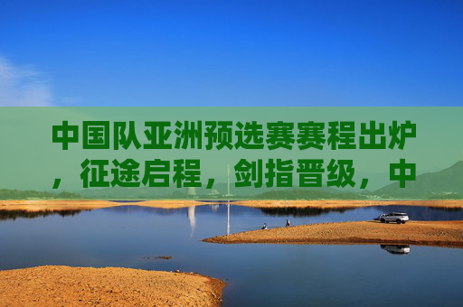 中国队亚洲预选赛赛程出炉,征途启程,剑指晋级,中国队亚洲预选赛赛程出炉,征途启程,剑指晋级