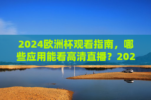2024欧洲杯观看指南，哪些应用能看高清直播？2024欧洲杯观看指南，高清直播应用一览