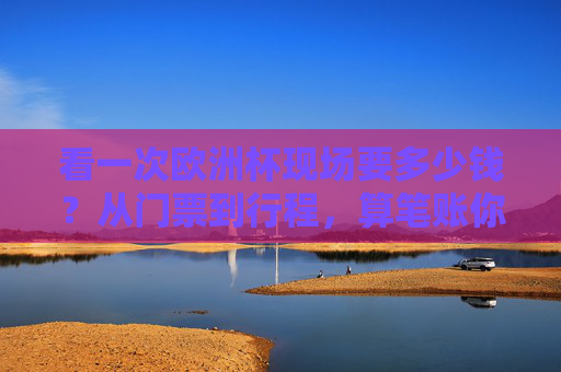 看一次欧洲杯现场要多少钱？从门票到行程，算笔账你就懂了，欧洲杯现场费用，从门票到行程算笔账