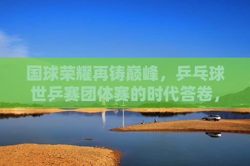 国球荣耀再铸巅峰，乒乓球世乒赛团体赛的时代答卷，国球荣耀再铸巅峰，世乒赛团体赛的时代答卷