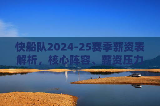 快船队2024-25赛季薪资表解析，核心阵容、薪资压力与争冠平衡术，快船2024-25赛季薪资表解析，核心阵容、薪资压力与争冠平衡术