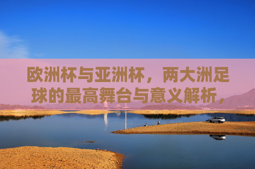 欧洲杯与亚洲杯，两大洲足球的最高舞台与意义解析，欧洲杯与亚洲杯，洲际足球巅峰舞台的意义探析