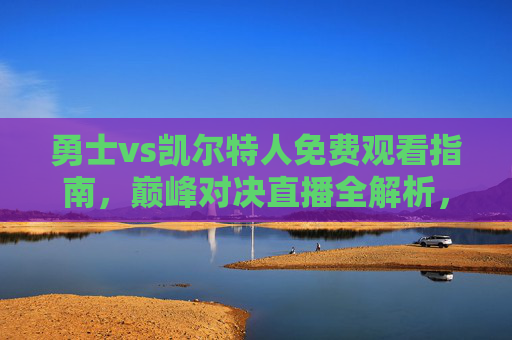 勇士vs凯尔特人免费观看指南，巅峰对决直播全解析，错过再等一年！勇士vs凯尔特人免费观看指南，巅峰对决直播全解析，错过再等一年！