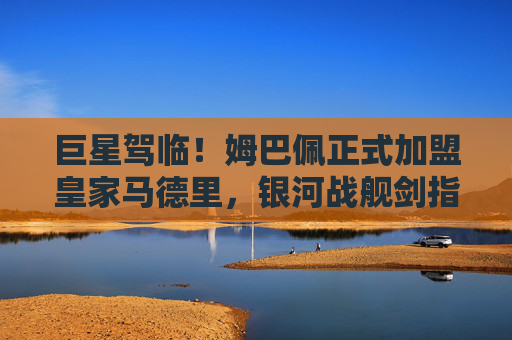 巨星驾临！姆巴佩正式加盟皇家马德里，银河战舰剑指新巅峰，巨星驾临！姆巴佩加盟皇马，银河战舰剑指新巅峰