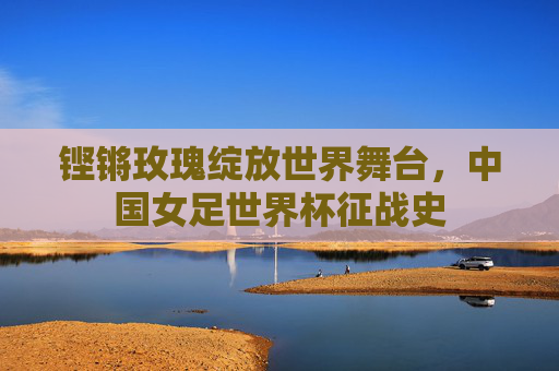 铿锵玫瑰绽放世界舞台,中国女足世界杯征战史