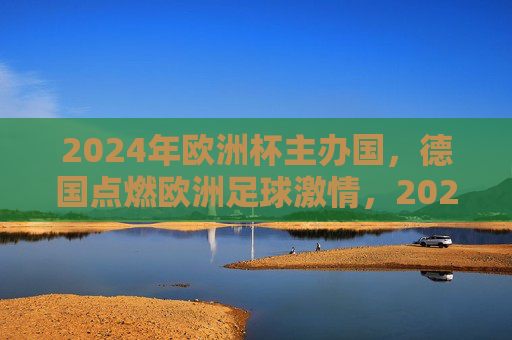 2024年欧洲杯主办国，德国点燃欧洲足球激情，2024欧洲杯，德国点燃足球激情