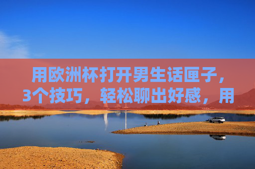 用欧洲杯打开男生话匣子,3个技巧,轻松聊出好感,用欧洲杯打开男生话匣子,3个技巧轻松聊出好感