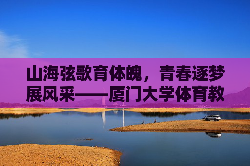 山海弦歌育体魄，青春逐梦展风采——厦门大学体育教学部发展纪实，厦门大学体育教学部发展纪实，山海育体魄，青春展风采