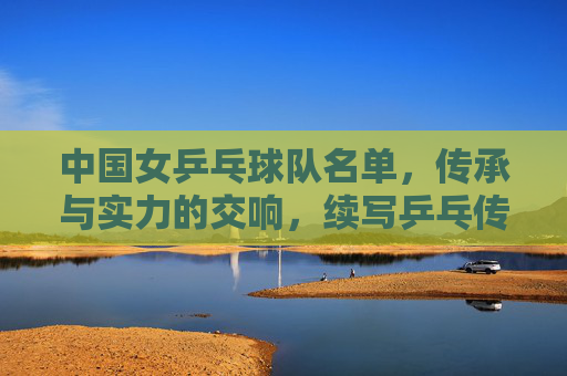 中国女乒乓球队名单，传承与实力的交响，续写乒乓传奇，传承与实力的交响，中国女乒续写乒乓传奇