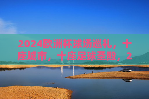 2024欧洲杯球场巡礼，十座城市，十座足球圣殿，2024欧洲杯十城十圣殿巡礼