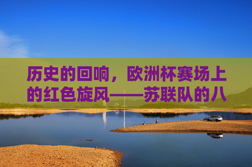 历史的回响，欧洲杯赛场上的红色旋风——苏联队的八强征程与经典对决，欧洲杯红色旋风，苏联队八强征程与经典对决
