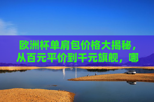 欧洲杯单肩包价格大揭秘,从百元平价到千元旗舰,哪款更值得入手?欧洲杯单肩包怎么选?从百元平价到千元旗舰,哪款更值得入手?
