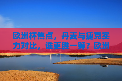 欧洲杯焦点，丹麦与捷克实力对比，谁更胜一筹？欧洲杯丹麦vs捷克实力对比，谁更胜一筹？