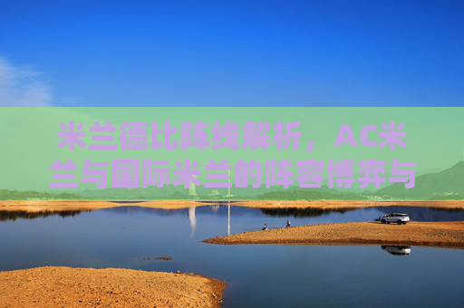 米兰德比阵线解析，AC米兰与国际米兰的阵容博弈与战术博弈，米兰德比阵线博弈，AC米兰与国际米兰的阵容与战术对决