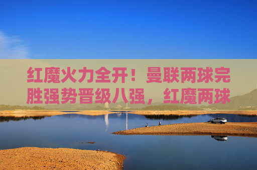 红魔火力全开！曼联两球完胜强势晋级八强，红魔两球完胜强势晋级八强