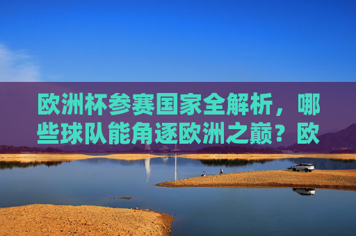 欧洲杯参赛国家全解析，哪些球队能角逐欧洲之巅？欧洲杯参赛国家全解析，角逐欧洲之巅的球队