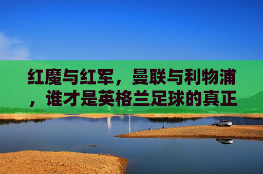 红魔与红军,曼联与利物浦,谁才是英格兰足球的真正王者?红魔与红军,英格兰足球的真正王者之争?